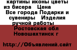 картины,иконы,цветы из бисера › Цена ­ 2 000 - Все города Подарки и сувениры » Изделия ручной работы   . Ростовская обл.,Новошахтинск г.